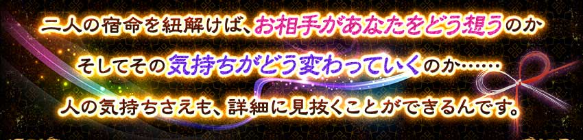 二人の宿命を紐解けば、お相手があなたをどう想うのか そしてその気持ちがどう変わっていくのか……人の気持ちさえも、詳細に見抜くことができるんです。 二人の宿命を紐解けば、お相手があなたをどう想うのか そしてその気持ちがどう変わっていくのか……人の気持ちさえも、詳細に見抜くことができるんです。